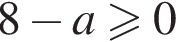 8 минус a\geqslant0