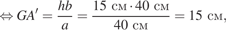 равносильно GA'= дробь: числитель: hb, знаменатель: a конец дроби = дробь: числитель: 15см умножить на 40см, знаменатель: 40см конец дроби =15см,
