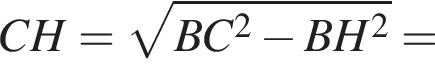CH= корень из: начало аргумента: BC в квадрате минус BH в квадрате конец аргумента =
