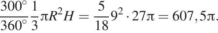  дробь: чис­ли­тель: 300 в сте­пе­ни левая круг­лая скоб­ка \circ пра­вая круг­лая скоб­ка , зна­ме­на­тель: 360 в сте­пе­ни левая круг­лая скоб­ка \circ пра­вая круг­лая скоб­ка конец дроби дробь: чис­ли­тель: 1, зна­ме­на­тель: 3 конец дроби Пи R в квад­ра­те H= дробь: чис­ли­тель: 5, зна­ме­на­тель: 18 конец дроби 9 в квад­ра­те умно­жить на 27 Пи =607,5 Пи . 