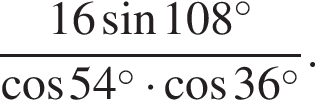  дробь: чис­ли­тель: 16 синус 108 в сте­пе­ни левая круг­лая скоб­ка \circ пра­вая круг­лая скоб­ка , зна­ме­на­тель: ко­си­нус 54 в сте­пе­ни левая круг­лая скоб­ка \circ пра­вая круг­лая скоб­ка умно­жить на ко­си­нус 36 в сте­пе­ни левая круг­лая скоб­ка \circ пра­вая круг­лая скоб­ка конец дроби . 