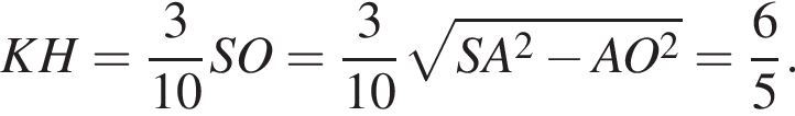 KH= дробь: числитель: 3, знаменатель: 10 конец дроби SO= дробь: числитель: 3, знаменатель: 10 конец дроби корень из: начало аргумента: SA в квадрате минус AO в квадрате конец аргумента = дробь: числитель: 6, знаменатель: 5 конец дроби .