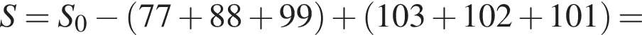 S=S_0 минус левая круг­лая скоб­ка 77 плюс 88 плюс 99 пра­вая круг­лая скоб­ка плюс левая круг­лая скоб­ка 103 плюс 102 плюс 101 пра­вая круг­лая скоб­ка =