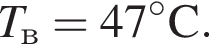 T_в = 47 гра­ду­сов C.
