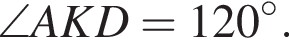 \angle AKD=120 в сте­пе­ни левая круг­лая скоб­ка \circ пра­вая круг­лая скоб­ка .