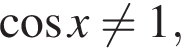  ко­си­нус x не равно 1,