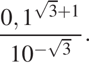  дробь: чис­ли­тель: 0,1 в сте­пе­ни левая круг­лая скоб­ка ко­рень из: на­ча­ло ар­гу­мен­та: 3 конец ар­гу­мен­та плюс 1 пра­вая круг­лая скоб­ка , зна­ме­на­тель: 10 в сте­пе­ни левая круг­лая скоб­ка минус ко­рень из: на­ча­ло ар­гу­мен­та: 3 конец ар­гу­мен­та пра­вая круг­лая скоб­ка конец дроби . 