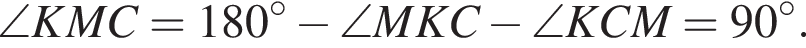 \angle KMC=180 в степени левая круглая скобка \circ правая круглая скобка минус \angle MKC минус \angle KCM=90 в степени левая круглая скобка \circ правая круглая скобка .