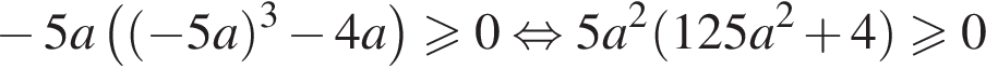  минус 5a левая круг­лая скоб­ка левая круг­лая скоб­ка минус 5a пра­вая круг­лая скоб­ка в кубе минус 4a пра­вая круг­лая скоб­ка \geqslant0 рав­но­силь­но 5a в квад­ра­те левая круг­лая скоб­ка 125a в квад­ра­те плюс 4 пра­вая круг­лая скоб­ка боль­ше или равно 0
