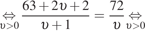 \underset v боль­ше 0\mathop рав­но­силь­но дробь: чис­ли­тель: 63 плюс 2 v плюс 2, зна­ме­на­тель: v плюс 1 конец дроби = дробь: чис­ли­тель: 72, зна­ме­на­тель: v конец дроби \underset v боль­ше 0\mathop рав­но­силь­но 