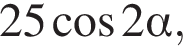 25 ко­си­нус 2 альфа ,