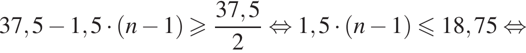 37,5 минус 1,5 умножить на левая круглая скобка n минус 1 правая круглая скобка больше или равно дробь: числитель: 37,5, знаменатель: 2 конец дроби равносильно 1,5 умножить на левая круглая скобка n минус 1 правая круглая скобка меньше или равно 18,75 равносильно