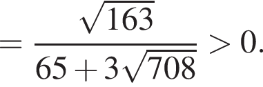 = дробь: чис­ли­тель: ко­рень из: на­ча­ло ар­гу­мен­та: 163 конец ар­гу­мен­та , зна­ме­на­тель: 65 плюс 3 ко­рень из: на­ча­ло ар­гу­мен­та: 708 конец ар­гу­мен­та конец дроби боль­ше 0. 