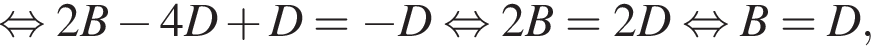  рав­но­силь­но 2B минус 4D плюс D= минус D рав­но­силь­но 2B =2D рав­но­силь­но B=D,