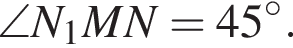  \angle N_1 M N=45 в сте­пе­ни левая круг­лая скоб­ка \circ пра­вая круг­лая скоб­ка .