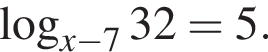  ло­га­рифм по ос­но­ва­нию левая круг­лая скоб­ка x минус 7 пра­вая круг­лая скоб­ка 32=5.