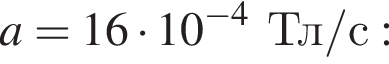 a = 16 умножить на 10 в степени левая круглая скобка минус 4 правая круглая скобка Тл / с :