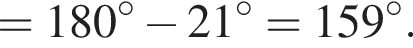 = 180 гра­ду­сов минус 21 гра­ду­сов = 159 гра­ду­сов.