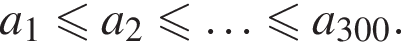 a_1 мень­ше или равно a_2 мень­ше или равно \ldots мень­ше или равно a_300.