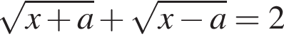  ко­рень из: на­ча­ло ар­гу­мен­та: x плюс a конец ар­гу­мен­та плюс ко­рень из: на­ча­ло ар­гу­мен­та: x минус a конец ар­гу­мен­та =2