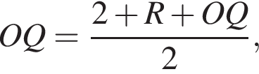  OQ = дробь: чис­ли­тель: 2 плюс R плюс OQ, зна­ме­на­тель: 2 конец дроби , 