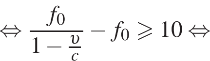 равносильно дробь: числитель: f_0, знаменатель: 1 минус дробь: числитель: v , знаменатель: c конец дроби конец дроби минус f_0 больше или равно 10 равносильно