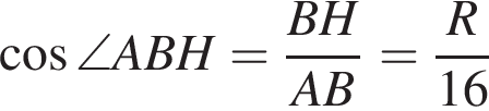  ко­си­нус \angle ABH= дробь: чис­ли­тель: BH, зна­ме­на­тель: AB конец дроби = дробь: чис­ли­тель: R, зна­ме­на­тель: 16 конец дроби 