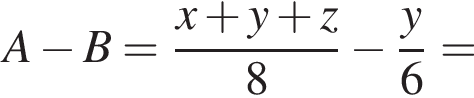 A минус B= дробь: чис­ли­тель: x плюс y плюс z, зна­ме­на­тель: 8 конец дроби минус дробь: чис­ли­тель: y, зна­ме­на­тель: 6 конец дроби = 