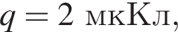 q = 2мкКл,