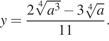 y= дробь: чис­ли­тель: 2 ко­рень 4 сте­пе­ни из: на­ча­ло ар­гу­мен­та: a конец ар­гу­мен­та в кубе минус 3 ко­рень 4 сте­пе­ни из: на­ча­ло ар­гу­мен­та: a конец ар­гу­мен­та , зна­ме­на­тель: 11 конец дроби . 