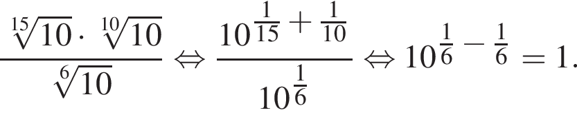  дробь: чис­ли­тель: ко­рень 15 сте­пе­ни из: на­ча­ло ар­гу­мен­та: 10 конец ар­гу­мен­та умно­жить на ко­рень 10 сте­пе­ни из: на­ча­ло ар­гу­мен­та: 10 конец ар­гу­мен­та , зна­ме­на­тель: ко­рень 6 сте­пе­ни из: на­ча­ло ар­гу­мен­та: 10 конец ар­гу­мен­та конец дроби рав­но­силь­но дробь: чис­ли­тель: 10 в сте­пе­ни левая круг­лая скоб­ка дробь: чис­ли­тель: 1, зна­ме­на­тель: 15 конец дроби плюс дробь: чис­ли­тель: 1, зна­ме­на­тель: 10 конец дроби пра­вая круг­лая скоб­ка , зна­ме­на­тель: 10 в сте­пе­ни левая круг­лая скоб­ка дробь: чис­ли­тель: 1, зна­ме­на­тель: 6 конец дроби пра­вая круг­лая скоб­ка конец дроби рав­но­силь­но 10 в сте­пе­ни левая круг­лая скоб­ка дробь: чис­ли­тель: 1, зна­ме­на­тель: 6 конец дроби минус дробь: чис­ли­тель: 1, зна­ме­на­тель: 6 конец дроби пра­вая круг­лая скоб­ка = 1. 