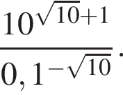  дробь: чис­ли­тель: 10 в сте­пе­ни левая круг­лая скоб­ка ко­рень из: на­ча­ло ар­гу­мен­та: 10 конец ар­гу­мен­та плюс 1 пра­вая круг­лая скоб­ка , зна­ме­на­тель: 0,1 в сте­пе­ни левая круг­лая скоб­ка минус ко­рень из: на­ча­ло ар­гу­мен­та: 10 конец ар­гу­мен­та пра­вая круг­лая скоб­ка конец дроби . 