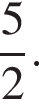  дробь: чис­ли­тель: 5, зна­ме­на­тель: 2 конец дроби .