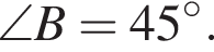 \angle B=45 гра­ду­сов .