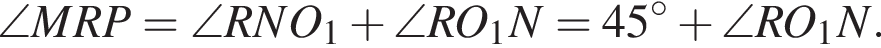 \angle MRP = \angle RNO_1 плюс \angle RO_1N = 45 градусов плюс \angle RO_1N.