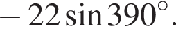  минус 22 синус 390 гра­ду­сов.