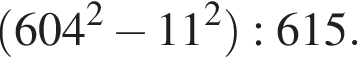  левая круг­лая скоб­ка 604 в квад­ра­те минус 11 в квад­ра­те пра­вая круг­лая скоб­ка :615.