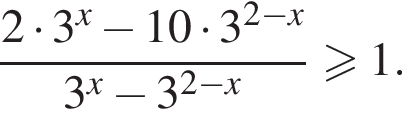  дробь: чис­ли­тель: 2 умно­жить на 3 в сте­пе­ни x минус 10 умно­жить на 3 в сте­пе­ни левая круг­лая скоб­ка 2 минус x пра­вая круг­лая скоб­ка , зна­ме­на­тель: 3 в сте­пе­ни x минус 3 в сте­пе­ни левая круг­лая скоб­ка 2 минус x пра­вая круг­лая скоб­ка конец дроби боль­ше или равно 1. 