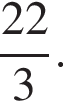 дробь: чис­ли­тель: 22, зна­ме­на­тель: 3 конец дроби . 