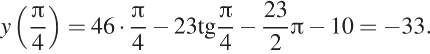 y левая круглая скобка дробь: числитель: Пи , знаменатель: 4 конец дроби правая круглая скобка =46 умножить на дробь: числитель: Пи , знаменатель: 4 конец дроби минус 23\operatorname тангенс дробь: числитель: Пи , знаменатель: 4 конец дроби минус дробь: числитель: 23, знаменатель: 2 конец дроби Пи минус 10= минус 33.