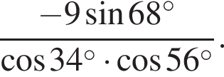  дробь: чис­ли­тель: минус 9 синус 68 в сте­пе­ни левая круг­лая скоб­ка \circ пра­вая круг­лая скоб­ка , зна­ме­на­тель: ко­си­нус 34 в сте­пе­ни левая круг­лая скоб­ка \circ пра­вая круг­лая скоб­ка умно­жить на ко­си­нус 56 в сте­пе­ни левая круг­лая скоб­ка \circ пра­вая круг­лая скоб­ка конец дроби . 