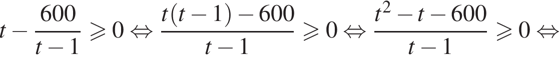 t минус дробь: чис­ли­тель: 600, зна­ме­на­тель: t минус 1 конец дроби боль­ше или равно 0 рав­но­силь­но дробь: чис­ли­тель: t левая круг­лая скоб­ка t минус 1 пра­вая круг­лая скоб­ка минус 600, зна­ме­на­тель: t минус 1 конец дроби боль­ше или равно 0 рав­но­силь­но дробь: чис­ли­тель: t в квад­ра­те минус t минус 600, зна­ме­на­тель: t минус 1 конец дроби боль­ше или равно 0 рав­но­силь­но 