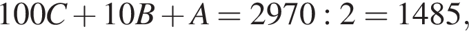100C плюс 10B плюс A = 2970 : 2 = 1485,