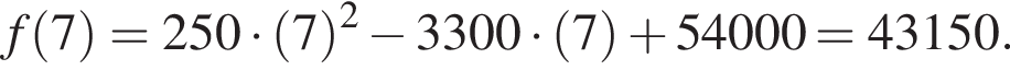 f левая круг­лая скоб­ка 7 пра­вая круг­лая скоб­ка = 250 умно­жить на левая круг­лая скоб­ка 7 пра­вая круг­лая скоб­ка в квад­ра­те минус 3300 умно­жить на левая круг­лая скоб­ка 7 пра­вая круг­лая скоб­ка плюс 54000 = 43150.
