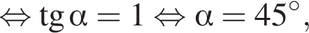  рав­но­силь­но тан­генс альфа = 1 рав­но­силь­но альфа = 45 гра­ду­сов,
