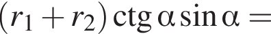  левая круг­лая скоб­ка r_1 плюс r_2 пра­вая круг­лая скоб­ка \ctg альфа синус альфа =