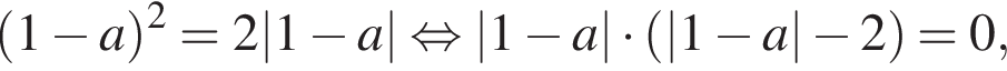  левая круг­лая скоб­ка 1 минус a пра­вая круг­лая скоб­ка в квад­ра­те = 2|1 минус a| рав­но­силь­но |1 минус a| умно­жить на левая круг­лая скоб­ка |1 минус a| минус 2 пра­вая круг­лая скоб­ка = 0,
