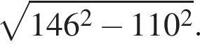  ко­рень из: на­ча­ло ар­гу­мен­та: 146 в квад­ра­те минус 110 в квад­ра­те конец ар­гу­мен­та .