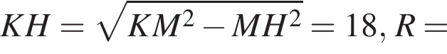 KH= корень из: начало аргумента: KM в квадрате минус MH в квадрате конец аргумента =18, R=