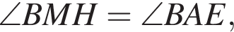\angle BMH=\angle BAE,